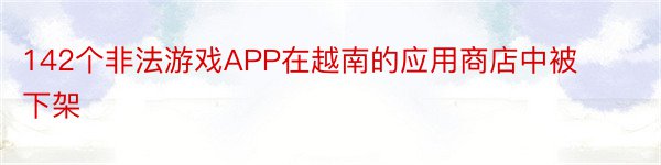 142个非法游戏APP在越南的应用商店中被下架
