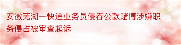 安徽芜湖一快递业务员侵吞公款赌博涉嫌职务侵占被审查起诉