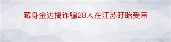 藏身金边搞诈骗28人在江苏盱眙受审