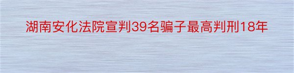 湖南安化法院宣判39名骗子最高判刑18年
