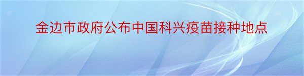 金边市政府公布中国科兴疫苗接种地点