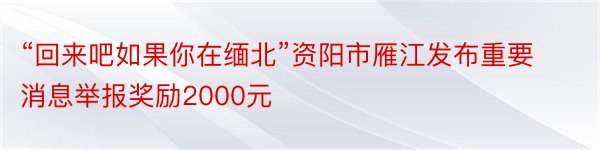 “回来吧如果你在缅北”资阳市雁江发布重要消息举报奖励2000元
