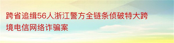 跨省追缉56人浙江警方全链条侦破特大跨境电信网络诈骗案