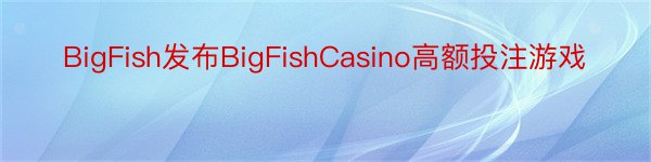 BigFish发布BigFishCasino高额投注游戏
