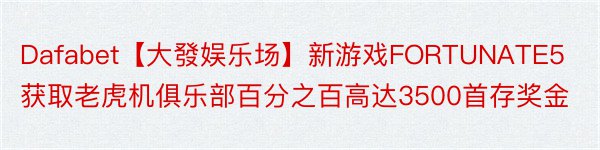 Dafabet【大發娱乐场】新游戏FORTUNATE5获取老虎机俱乐部百分之百高达3500首存奖金