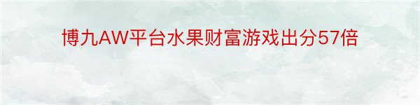 博九AW平台水果财富游戏出分57倍