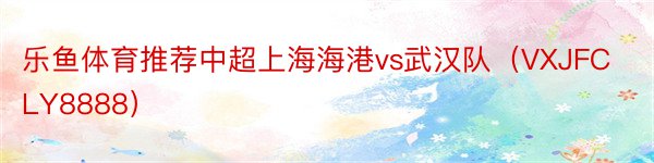 乐鱼体育推荐中超上海海港vs武汉队（VXJFCLY8888）