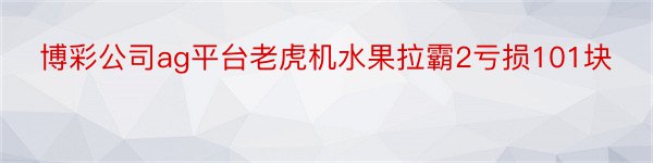 博彩公司ag平台老虎机水果拉霸2亏损101块